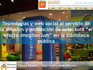 Tecnologías y web social al servicio de
la difusión y promoción de la lectura “el
  efecto imaginarium” en la biblioteca
                 pública



       Catuxa Seoane .: http://www.deakialli.com :.
 