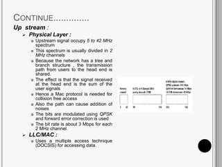 CONTINUE..............
Up stream :
 Physical Layer :
 Upstream signal occupy 5 to 42 MHz
spectrum
 This spectrum is usually divided in 2
MHz channels
 Because the network has a tree and
branch structure , the transmission
path from users to the head end is
shared.
 The effect is that the signal received
at the head end is the sum of the
user signals
 Hence a Mac protocol is needed for
collision free access
 Also the path can cause addition of
noises
 The bits are modulated using QPSK
and forward error correction is used
 The bit rate is about 3 Mbps for each
2 MHz channel.
 LLC/MAC :
 Uses a multiple access technique
(DOCSIS) for accessing data.
 