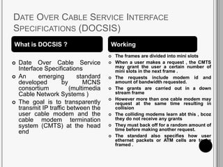 DATE OVER CABLE SERVICE INTERFACE
SPECIFICATIONS (DOCSIS)
 Date Over Cable Service
Interface Specifications
 An emerging standard
developed by MCNS
consortium (multimedia
Cable Network Systems )
 The goal is to transparently
transmit IP traffic between the
user cable modem and the
cable modem termination
system (CMTS) at the head
end
 The frames are divided into mini slots
 When a user makes a request , the CMTS
may grant the user a certain number of
mini slots in the next frame .
 The requests include modem id and
amount of bandwidth requested.
 The grants are carried out in a down
stream frame
 However more than one cable modem may
request at the same time resulting in
collision
 The colliding modems learn abt this , bcoz
they do not receive any grants
 They must back off for a random amount of
time before making another request.
 The standard also specifies how user
ethernet packets or ATM cells are to be
framed .
What is DOCSIS ? Working
 