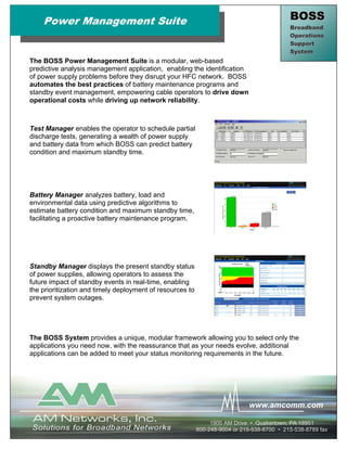 Power Management Suite                                                                  BOSS
                                                                                            Broadband
                                                                                            Operations
                                                                                            Support
                                                                                            System
The BOSS Power Management Suite is a modular, web-based
predictive analysis management application, enabling the identification
of power supply problems before they disrupt your HFC network. BOSS
automates the best practices of battery maintenance programs and
standby event management, empowering cable operators to drive down
operational costs while driving up network reliability.



Test Manager enables the operator to schedule partial
discharge tests, generating a wealth of power supply
and battery data from which BOSS can predict battery
condition and maximum standby time.




Battery Manager analyzes battery, load and
environmental data using predictive algorithms to
estimate battery condition and maximum standby time,
facilitating a proactive battery maintenance program.




Standby Manager displays the present standby status
of power supplies, allowing operators to assess the
future impact of standby events in real-time, enabling
the prioritization and timely deployment of resources to
prevent system outages.




The BOSS System provides a unique, modular framework allowing you to select only the
applications you need now, with the reassurance that as your needs evolve, additional
applications can be added to meet your status monitoring requirements in the future.




                                                                             www.amcomm.com

                                                                1900 AM Drive • Quakertown, PA 18951
                                                           800-248-9004 or 215-538-8700 • 215-538-8789 fax
 