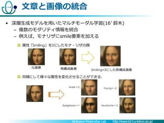 Ishikawa Watanabe Lab http://www.k2.t.u-tokyo.ac.jp/
文章と画像の統合
• 深層生成モデルを用いたマルチモーダル学習(16’ 鈴木)
– 複数のモダリティ情報を統合
– 例えば，モナリザにsm...