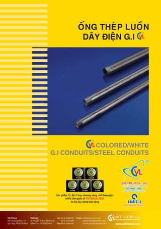 COLORED/WHITE
G.I CONDUITS/STEEL CONDUITS
ÖËNG THEÁP LUÖÌN
DÊY ÀIÏåN G.I
Saãn phêím àaåt 5 huy chûúng vaâng chêët lûúång taåi
triïín laäm quöëc tïë VIETBUILD 2009
do Böå Xêy dûång trao tùång
White Conduit 25mmx3.75M-BS4568 Class 3
Intermediate Metal Conduit 1/2”x 3.03 M
White Conduit BS 31 3/4” x 3.81M
BS 4568/BS31 & JISC 8305
Vùn Phoâng
504 Lï Quang Àõnh, P.1
Q.Goâ Vêëp, TP.Höì Chñ Minh
Nhaâ maáy
50 Têy Lên, P. Bònh Trõ Àöng A,
Q.Bònh Tên, TP.Höì Chñ Minh	
Tel: 84-8-35886496
84-8-22464699
Fax: 84-8-35886505
Email: sales@catvanloi.com
projectsales@catvanloi.com
lemaihuulam@catvanloi.com www.catvanloi.com
 