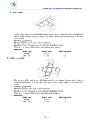 Website: www.catvanloi.com ; E-mail: sales@catvanloi.com 
W 
W 150 300 
150 W4=W 
W1=W 
300 150 
Page 13 
3. Flat tee ladder: 
H 
L 
Flat tee ladder used to turn cable ladder system on the right or on the left on the same plane. It 
used to connect straight ladders or degrees flat bends, equal tee by straight couple in the cable 
ladder system. 
 Standard Specification: 
Materials: Stainless steel, steel or galvanized steel. 
 Standard Colour: (Finish : powder coated or hot dipped galvanize) 
White grey or orange. Other colours are available upon request. 
 Dimension: 
Width (mm) Height (mm) Thickness (mm) 
200850 50100 1.5 
9001100 50100 2.0 
4. Flat four way ladder: 
W2=W 
300 150 
W3=W 
Flat four way ladder used to turn cable ladder system to any way on the same plane. It used to 
connect straight ladders or degrees flat bends, equal tee by straight couple in the cable ladder 
system. 
 Standard Specification 
Materials: Stainless steel, steel or galvanized steel. 
 Standard Colour: (Finish : powder coated or hot dipped galvanize) 
White grey or orange. Other colours are available upon request. 
 Dimension: 
Width (mm) Height (mm) Thickness (mm) 
200850 50100 1.5 
9001100 50100 2.0 
 