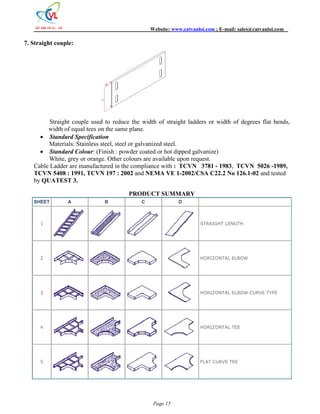 Website: www.catvanloi.com ; E-mail: sales@catvanloi.com 
Page 15 
7. Straight couple: 
10 
H 
Straight couple used to reduce the width of straight ladders or width of degrees flat bends, 
width of equal tees on the same plane. 
 Standard Specification 
Materials: Stainless steel, steel or galvanized steel. 
 Standard Colour: (Finish : powder coated or hot dipped galvanize) 
White, grey or orange. Other colours are available upon request. 
Cable Ladder are manufactured in the compliance with : TCVN 3781 - 1983, TCVN 5026 -1989, 
TCVN 5408 : 1991, TCVN 197 : 2002 and NEMA VE 1-2002/CSA C22.2 No 126.1-02 and tested 
by QUATEST 3. 
PRODUCT SUMMARY 
SHEET A B C D 
1 STRAIGHT LENGTH 
2 HORIZONTAL ELBOW 
3 HORIZONTAL ELBOW CURVE TYPE 
4 HORIZONTAL TEE 
5 FLAT CURVE TEE 
 