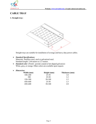 Website: www.catvanloi.com ; E-mail: sales@catvanloi.com 
Page 5 
CABLE TRAY 
1. Straight tray: 
W 
H 
Straight trays are suitable for installation of average and heavy duty power cables. 
 Standard Specifications: 
Materials: Stainless steel, steel or galvanized steel. 
Standard length: 2.44 meters or 2.5 meters. 
 Standard color: (Finish : powder coated or hot dipped galvanize) 
White, grey, or orange. Other colors are available upon request. 
 Dimension: 
Width (mm) Height (mm) Thickness (mm) 
100200 25-50 1.0 
300 25-50 1.2 
150300 50-100 1.5 
450600 25-50 1.5 
450600 50-100 2.0 
 