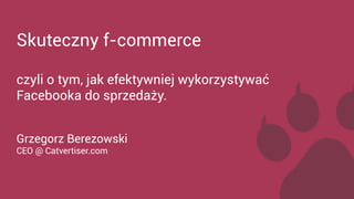 Skuteczny f-commerce 
czyli o tym, jak efektywniej wykorzystywać 
Facebooka do sprzedaży. 
Grzegorz Berezowski 
CEO @ Catvertiser.com 
 