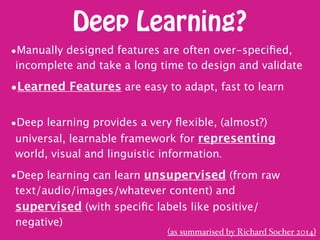 Deep Learning?
•Manually designed features are often over-speciﬁed,
incomplete and take a long time to design and validate
•Learned Features are easy to adapt, fast to learn 
•Deep learning provides a very ﬂexible, (almost?)
universal, learnable framework for representing
world, visual and linguistic information.
•Deep learning can learn unsupervised (from raw
text/audio/images/whatever content) and
supervised (with speciﬁc labels like positive/
negative)
(as summarised by Richard Socher 2014)
 