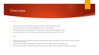 Overview
 CAT
 CAT is an entrance exam conducted for admission into various management programs in India.
 It is conducted by the Indian Institutes of Management (IIMs) on a rotational basis.
 CAT assesses candidates' quantitative aptitude, verbal ability, data interpretation, and logical reasoning.
 Successful candidates can secure admission to prestigious management institutions across the country.
 GATE
 GATE is an entrance exam conducted for admission into postgraduate engineering programs (M.E./M.Tech/Ph.D.) and for recruitment
to public sector companies.
 It is jointly conducted by the Indian Institute of Science (IISc) and seven Indian Institutes of Technology (IITs).
 GATE evaluates candidates' understanding of engineering and science subjects along with analytical and problem-solving skills.
 