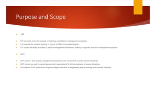 Purpose and Scope
 CAT
 CAT primarily serves the purpose of selecting candidates for management programs.
 It is essential for students aspiring to pursue an MBA or equivalent degree.
 CAT scores are widely accepted by various management institutions, making it a popular choice for management aspirants.
 GATE
 GATE serves a dual purpose: postgraduate admissions and recruitment to public sector companies.
 GATE scores are used by several government organizations for hiring engineers in various disciplines.
 For students, GATE opens doors to pursue higher education in engineering and technology from reputed institutes.
 