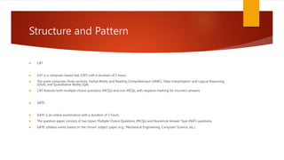Structure and Pattern
 CAT
 CAT is a computer-based test (CBT) with a duration of 2 hours.
 The exam comprises three sections: Verbal Ability and Reading Comprehension (VARC), Data Interpretation and Logical Reasoning
(DILR), and Quantitative Ability (QA).
 CAT features both multiple-choice questions (MCQs) and non-MCQs, with negative marking for incorrect answers.
 GATE
 GATE is an online examination with a duration of 3 hours.
 The question paper consists of two types: Multiple Choice Questions (MCQs) and Numerical Answer Type (NAT) questions.
 GATE syllabus varies based on the chosen subject paper (e.g., Mechanical Engineering, Computer Science, etc.).
 
