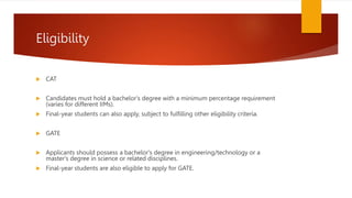 Eligibility
 CAT
 Candidates must hold a bachelor's degree with a minimum percentage requirement
(varies for different IIMs).
 Final-year students can also apply, subject to fulfilling other eligibility criteria.
 GATE
 Applicants should possess a bachelor's degree in engineering/technology or a
master's degree in science or related disciplines.
 Final-year students are also eligible to apply for GATE.
 