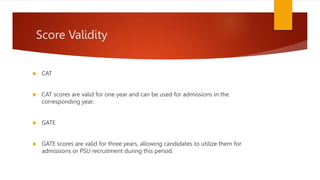 Score Validity
 CAT
 CAT scores are valid for one year and can be used for admissions in the
corresponding year.
 GATE
 GATE scores are valid for three years, allowing candidates to utilize them for
admissions or PSU recruitment during this period.
 