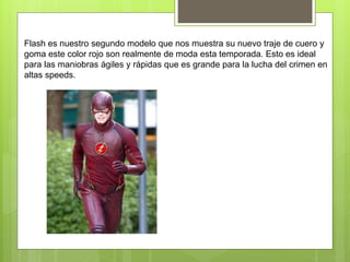 Flash es nuestro segundo modelo que nos muestra su nuevo traje de cuero y
goma este color rojo son realmente de moda esta temporada. Esto es ideal
para las maniobras ágiles y rápidas que es grande para la lucha del crimen en
altas speeds.
 