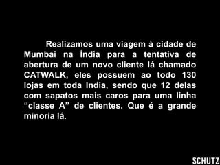 Realizamos uma viagem à cidade de
Mumbai na Índia para a tentativa de
abertura de um novo cliente lá chamado
CATWALK, eles possuem ao todo 130
lojas em toda India, sendo que 12 delas
com sapatos mais caros para uma linha
“classe A” de clientes. Que é a grande
minoria lá.
 