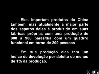 Eles importam produtos da China
também, mas atualmente a maior parte
dos sapatos deles é produzido em suas
fábricas próprias com uma produção de
800 a 900 pares/dia com um quadrro
funcional em torno de 200 pessoas

     Em sua produção eles tem um
índice de devolução por defeito de menos
de 1% da produção.
 