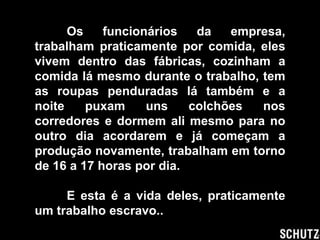 Os    funcionários   da   empresa,
trabalham praticamente por comida, eles
vivem dentro das fábricas, cozinham a
comida lá mesmo durante o trabalho, tem
as roupas penduradas lá também e a
noite    puxam     uns    colchões  nos
corredores e dormem ali mesmo para no
outro dia acordarem e já começam a
produção novamente, trabalham em torno
de 16 a 17 horas por dia.

     E esta é a vida deles, praticamente
um trabalho escravo..
 
