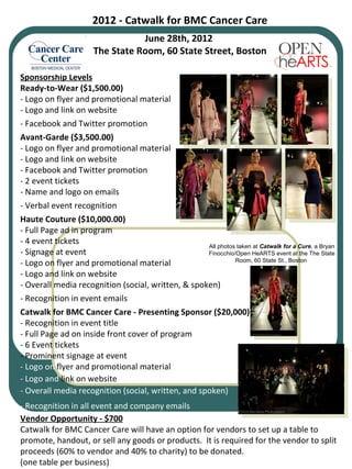 2012 - Catwalk for BMC Cancer Care June 28th, 2012  The State Room, 60 State Street, Boston Sponsorship Levels Ready-to-Wear ($1,500.00) - Logo on flyer and promotional material - Logo and link on website - Facebook and Twitter promotion Avant-Garde ($3,500.00) - Logo on flyer and promotional material - Logo and link on website - Facebook and Twitter promotion - 2 event tickets - Name and logo on emails - Verbal event recognition Haute Couture ($10,000.00) - Full Page ad in program - 4 event tickets  - Signage at event  - Logo on flyer and promotional material - Logo and link on website  - Overall media recognition (social, written, & spoken) - Recognition in event emails Catwalk for BMC Cancer Care - Presenting Sponsor ($20,000) - Recognition in event title - Full Page ad on inside front cover of program - 6 Event tickets - Prominent signage at event - Logo on  flyer and promotional material - Logo and  link on website  -   Overall media recognition (social, written, and spoken) -   Recognition in all event and company emails Vendor Opportunity - $700 Catwalk for BMC Cancer Care will have an option for vendors to set up a table to promote, handout, or sell any goods or products.  It is required for the vendor to split proceeds (60% to vendor and 40% to charity) to be donated. (one table per business) All photos taken at  Catwalk for a Cure , a Bryan Finocchio/Open HeARTS event at the The State Room, 60 State St., Boston  