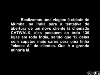 Realizamos uma viagem à cidade de Mumbai na Índia para a tentativa de abertura de um novo cliente lá chamado CATWALK, eles possuem ao todo 130 lojas em toda Índia, sendo que 12 delas com sapatos mais caros para uma linha “classe A” de clientes. Que é a grande minoria lá. 