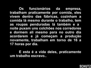 Os funcionários da empresa, trabalham praticamente por comida, eles vivem dentro das fábricas, cozinham a comida lá mesmo durante o trabalho, tem as roupas penduradas lá também e a  noite puxam uns colchões nos corredores e dormem ali mesmo para no outro dia acordarem e já começam a produção novamente, trabalham em torno de 16 a 17 horas por dia. E esta é a vida deles, praticamente um trabalho escravo.. 