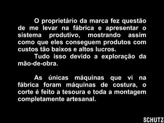 O proprietário da marca fez questão de me levar na fábrica e apresentar o sistema produtivo, mostrando assim como que eles conseguem produtos com custos tão baixos e altos lucros. Tudo isso devido a exploração da mão-de-obra. As únicas máquinas que vi na fábrica foram máquinas de costura, o corte é feito a tesoura e toda a montagem completamente artesanal. 