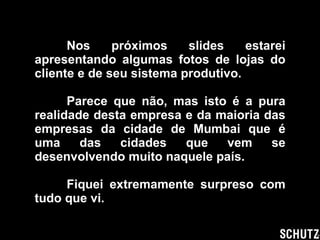 Nos próximos slides estarei apresentando algumas fotos de lojas do cliente e de seu sistema produtivo. Parece que não, mas isto é a pura realidade desta empresa e da maioria das empresas da cidade de Mumbai que é uma das cidades que vem se desenvolvendo muito naquele país. Fiquei extremamente surpreso com tudo que vi. 