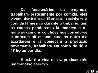 Os funcionários da empresa, trabalham praticamente por comida, eles vivem dentro das fábricas, cozinham a comida lá mesmo durante o trabalho, tem as roupas penduradas lá também e a  noite puxam uns colchões nos corredores e dormem ali mesmo para no outro dia acordarem e já começam a produção novamente, trabalham em torno de 16 a 17 horas por dia. E esta é a vida deles, praticamente um trabalho escravo.. 