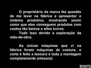 O proprietário da marca fez questão de me levar na fábrica e apresentar o sistema produtivo, mostrando assim como que eles conseguem produtos com custos tão baixos e altos lucros. Tudo isso devido a exploração da mão-de-obra. As únicas máquinas que vi na fábrica foram máquinas de costura, o corte é feito a tesoura e toda a montagem completamente artesanal. 