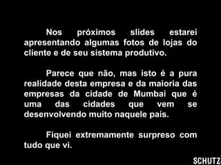 Nos próximos slides estarei apresentando algumas fotos de lojas do cliente e de seu sistema produtivo. Parece que não, mas isto é a pura realidade desta empresa e da maioria das empresas da cidade de Mumbai que é uma das cidades que vem se desenvolvendo muito naquele país. Fiquei extremamente surpreso com tudo que vi. 
