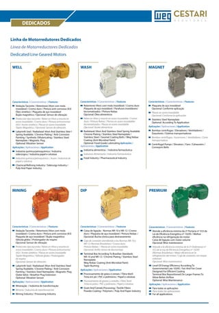 DEDICADOS
Linha de Motorredutores Dedicados
Línea de Motorreductores Dedicados
Dedicated Line Geared Motors
WELL

WASH

MAGNET

Características / Características / Features

Características / Características / Features

Características / Características / Features

	
	
	
	

Vedação Taconite / Retentores Viton com mola 	
inoxidável / Cromo duro / Pintura anti-corrosiva (A3) 	
Óleo sintético / Plaqueta de aço inoxidável 		
Bujão magnético / Opcional: Sensor de vibração

	
	
	
	

Retentores Viton com mola inoxidável / Cromo duro 	
Plaqueta de aço inoxidável / Parafusos inoxidáveis/ 	
bicromatizados / Pintura Nobac 			
Opcional: Óleo alimentício

	
	

Plaqueta de aço inoxidável
Opcional: Conforme aplicação

Protección tipo taconite / Reten en Víton y resorte en 	
acero inoxidable / Cromo duro / Pintura anticorrosiva 	
(A3) / Aceite sintético / Placas en acero inoxidable
Tapón Magnético / Opcional: Sensor de vibración

Reten en Víton y resorte en acero inoxidable / Cromo 	
duro / Pintura Nobac / Pernos en acero inoxidable/	
bicromatizados / Placas en acero inoxidable
Opcional: Aceite alimenticio

Placas en acero inoxidable
Opcional: Conforme la aplicación

	
	
	
	

	
	
	
	

	
	
	
	

Stainless Steel Nameplate
Optional: According To Application

	
	
	
	
	

Labyrinth Seal / Radialseal: Viton And Stainless Stee l 	
Spring Available / Chrome Plating / Anti-Corrosion 	
Painting / Synthetic Oillubricating / Stainless Steel 	
Nameplate / Magnetic Plug
Optional: Vibration Sensor

	 Radialseal: Viton And Stainless Steel Spring Available 	
	 Chrome Plating / Stainless Steel Nameplate / 		
	 Stainless Steel / Geomet Coating Bolts / Weg Nobac 	
	 Coating (Anti-Microbial Paint)
	 Optional: Food-Grade Lubricating Aplicações /
Aplicaciones / Application

Aplicações / Aplicaciones / Application
	
	

Indústria química/petroquímica / Indústria 		
siderúrgica / Indústria papel e celulose

	
	

Industria quimica/petroquimica / Acero / Industria de 	
papel y celulosa

	
	

	

Indústria alimentícia / Indústria farmacêutica

	

	
	

Bombas centrífugas / Elevadores / Ventiladores / 	
Exaustores / Esteiras transportadoras

	 Bombas centrífugas / Ascensores / Ventiladores / Cinta 	
	transportadora
	
	

Centrifugal Pumps / Elevators / Fans / Exhausters / 	
Conveyors Belts

Industria Alimentaria / Industria Farmacéutica

	

Aplicações / Aplicaciones / Application

Food Industry / Pharmaceutical Industry

Chemical/Refining Industry / Siderurgy Industry / 	
Pulp And Paper Industry

MINING

DIP

PREMIUM

Características / Características / Features

Características / Características / Features

Características / Características / Features

	
	
	
	
	

Vedação Taconite / Retentores Viton com mola 	
inoxidável / Cromo duro / Pintura anti-corrosiva (A3) 	
Plaqueta de aço inoxidável / Bujão magnético
Válvula globo / Prolongador do respiro
Opcional: Sensor de vibração

	
	
	

Caixa de ligação - Normas NR-10 e NR-12 / Cromo 	
duro / Plaqueta de aço inoxidável / Pintura Nobac / 	
Opcional: Bucha cônica para destravamento	

	
	
	
	
	
	

Protección tipo taconite / Reten en Víton y resorte en 	
acero inoxidable / Cromo duro / Pintura anticorrosiva 	
(A3) / Aceite sintético / Placas en acero inoxidable 	
Tapón Magnético / Válvula globo / Prolongador 		
de respiro
Opcional: Sensor de vibración

	
	
	
	

Caja de conexión atendiendo a las Normas NR-10 y 	
NR-12 (Normas Brasileñas) / Cromo duro
Pintura Nobac / Placas en acero inoxidable
Opcional: Anillo cónico de desmontaje	

	
	
	
	
	

	
	
	
	
	

Labyrinth Seal / Radialseal: Viton And Stainless Steel 	
Spring Available / Chrome Plating / Anti-Corrosion 	
Painting / Stainless Steel Nameplate / Magnetic Plug 	
Globe Valve / Breather Plug Extension
Optional: Vibration Sensor

Aplicações / Aplicaciones / Application
	

Mineração / Indústria de transformação

	

Minería / Industria de transformación

	

Mining Industry / Processing Industry

	 Terminal Box According To Brasilian Standards
	 NR-10 and NR-12 / Chrome Plating / Stainless Steel 	
	Nameplate
	 Weg Nobac Coating (Anti-Microbial Paint)
	 Taper Bushing
Aplicações / Aplicaciones / Application
	
	

Processamento de grãos e cereais / Fibra têxtil
Tinta em pó / PVC e polímeros / Papel e celulose

	
	

Procesamiento de granos y cereales / Fibra Textil
Tinta en polvo / PVC y polímeros / Papel y Celulosa	

	
	

Grain And Cereals Processing / Textile Fibers	
Powder Coating / Polymers / Pulp And Paper Industry

Atende a eficiência mínima da 2ª Portaria nº 553 da
Lei de Eficiência Energética nº 10295 / Melhor 		
eficiência na refrigeração do motor
Caixa de ligação com maior volume
Opcional: Wise maintenance

	 Atiende a la eficiencia mínima de la 2ª Ordenanza nº 	
	 553 de la Ley de Eficiencia Energética nº 10295
	 (Normas Brasileñas) / Mejor eficiencia en la 		
	 refrigeración del motor / Caja de conexión con mayor 	
	volumen
	 Opcional: Wise maintenance
	
	
	
	
	
	

Level Of Energy Efficiency According To 		
Governmental Law 10295 / Fan And Fan Cover 	
Designed For Efficient Cooling
Terminal Box Repositioned On Larger Frames To 	
Allow Better Airflow
Optional: Wise Maintenance

Aplicações / Aplicaciones / Application
	
	
	

Para todas as aplicações
Para todas las aplicaciones 		
For all applications

 