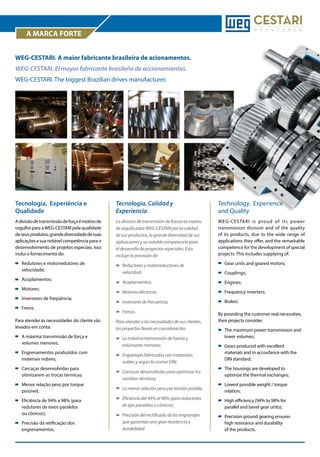 A MARCA FORTE
WEG-CESTARI. A maior fabricante brasileira de acionamentos.
WEG-CESTARI. El mayor fabricante brasileño de accionamientos.
WEG-CESTARI. The biggest Brazilian drives manufacturer.

Tecnologia, Experiência e
Qualidade

Tecnología, Calidad y
Experiencia

Technology, Experience
and Quality

A divisão de transmissão de força é motivo de
orgulho para a WEG-CESTARI pela qualidade
de seus produtos, grande diversidade de suas
aplicações e sua notável competência para o
desenvolvimento de projetos especiais. Isso
inclui o fornecimento de:

La división de transmisión de fuerza es motivo
de orgullo para WEG-CESTARI por la calidad
de sus productos, la grande diversidad de sus
aplicaciones y su notable competencia para
el desarrollo de proyectos especiales. Esto
incluye la provisión de:

WEG-CESTARI is proud of its power
transmission division and of the quality
of its products, due to the wide range of
applications they offer, and the remarkable
competence for the development of special
projects. This includes supplying of:

	 Redutores e motorredutores de 		
	velocidade;

	 Reductores y motorreductores de 		
	velocidad;

	

	Acoplamientos;

	Engines;

	

Motores eléctricos;

	

	

Inversores de frecuencia;

	Brakes.

	Acoplamentos;
	Motores;
	

Inversores de freqüência;

	Freios.

	Frenos.

Gear units and geared motors;

	Couplings;

Frequency inverters;

By providing the customer real necessities,
their projects consider:

Para atender às necessidades do cliente são
levados em conta:

Para atender a las necesidades de sus clientes,
los proyectos llevan en consideración:

	
	

A máxima transmissão de força e 		
volumes menores;

	
	

La máxima transmisión de fuerza y 		
volúmenes menores;

	
	

Engrenamentos produzidos com 		
materiais nobres;

	
	

Engranajes fabricados con materiales 	
nobles y según la norma DIN;

	
	

Carcaças desenvolvidas para 		
otimizarem as trocas térmicas;

	
	

Carcasas desarrolladas para optimizar los 	
cambios térmicos;

	

La menor relación peso por torsión posible;

	 Lowest possible weight / torque 		
	relation;

	
	

Eficiencia del 94% al 98% (para reductores 	
de ejes paralelos o cónicos);

	
	

High efficiency (94% to 98% for 		
parallel and bevel gear units);

	 Precisión del rectificado de los engranajes 	
	 que garantiza una gran resistencia y		
	durabilidad.

	
	
	

Precision ground gearing ensures 		
high resistance and durability 		
of the products.

	 Menor relação peso por torque 		
	possível;
	
	
	

Eficiência de 94% a 98% (para 		
redutores de eixos paralelos
ou cônicos);

	 Precisão da retificação dos
	engrenamentos.

	
	

The maximum power transmission and 	
lower volumes;

	
	
	

Gears produced with excellent 		
materials and in accordance with the 	
DIN standard;

	
	

The housings are developed to 		
optimize the thermal exchanges;

 