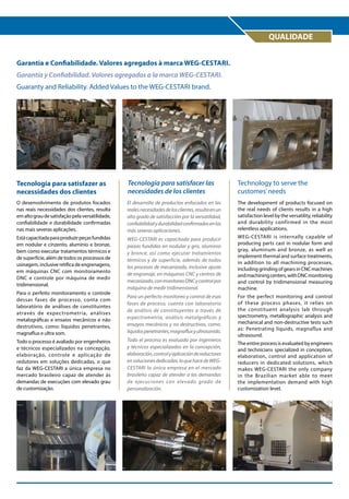 QUALIDADE
Garantia e Confiabilidade. Valores agregados à marca WEG-Cestari.
Garantía y Confiabilidad. Valores agregados a la marca WEG-Cestari.
Guaranty and Reliability. Added Values to the WEG-Cestari brand.

Tecnologia para satisfazer as
necessidades dos clientes

Tecnología para satisfacer las
necesidades de los clientes

Technology to serve the
customes’ needs

O desenvolvimento de produtos focados
nas reais necessidades dos clientes, resulta
em alto grau de satisfação pela versatilidade,
confiabilidade e durabilidade confirmadas
nas mais severas aplicações.

El desarrollo de productos enfocados en las
reales necesidades de los clientes, resulta en un
alto grado de satisfacción por la versatilidad,
confiabilidad y durabilidad confirmadas en las
más severas aplicaciones.

The development of products focused on
the real needs of clients results in a high
satisfaction level by the versatility, reliability
and durability confirmed in the most
relentless applications.

Está capacitada para produzir peças fundidas
em nodular e cinzento, alumínio e bronze,
bem como executar tratamentos térmicos e
de superfície, além de todos os processos de
usinagem, inclusive retífica de engrenagens,
em máquinas CNC com monitoramento
DNC e controle por máquina de medir
tridimensional.

WEG-CESTARI es capacitada para producir
piezas fundidas en nodular y gris, aluminio
y bronce, así como ejecutar tratamientos
térmicos y de superficie, además de todos
los procesos de mecanizado, inclusive ajuste
de engranaje, en máquinas CNC y centros de
mecanizado, con monitoreo DNC y control por
máquina de medir tridimensional.

WEG-CESTARI is internally capable of
producing parts cast in nodular form and
gray, aluminum and bronze, as well as
implement thermal and surface treatments,
in addition to all machining processes,
including grinding of gears in CNC machines
and machining centers, with DNC monitoring
and control by tridimensional measuring
machine.

Para un perfecto monitoreo y control de esas
fases de proceso, cuenta con laboratorio
de análisis de constituyentes a través de
espectrometría, análisis metalgráficas y
ensayos mecánicos y no destructivos, como:
líquidos penetrantes, magnaflux y ultrasonido.

For the perfect monitoring and control
of these process phases, it relies on
the constituent analysis lab through
spectrometry, metallographic analysis and
mechanical and non-destructive tests such
as: Penetrating liquids, magnaflux and
ultrasound.

Para o perfeito monitoramento e controle
dessas fases de processo, conta com
laboratório de análises de constituintes
através de expectrometria, análises
metalográficas e ensaios mecânicos e não
destrutivos, como: líquidos penetrantes,
magnaflux e ultra som.
Todo o processo é avaliado por engenheiros
e técnicos especializados na concepção,
elaboração, controle e aplicação de
redutores em soluções dedicadas, o que
faz da WEG-CESTARI a única empresa no
mercado brasileiro capaz de atender às
demandas de execuções com elevado grau
de customização.

Todo el proceso es evaluado por ingenieros
y técnicos especializados en la concepción,
elaboración, control y aplicación de reductores
en soluciones dedicadas, lo que hace de WEGCESTARI la única empresa en el mercado
brasileño capaz de atender a las demandas
de ejecuciones con elevado grado de
personalización.

The entire process is evaluated by engineers
and technicians specialized in conception,
elaboration, control and application of
reducers in dedicated solutions, which
makes WEG-CESTARI the only company
in the Brazilian market able to meet
the implementation demand with high
customization level.

 
