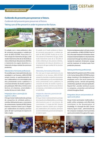 RESPONSABILIDADE
Cuidando do presente para preservar o futuro.
Cuidando del presente para preservar el futuro.
Taking care of the present in order to preserve the future.

O cuidado com o meio-ambiente é alvo
de constante preocupação e cuidado por
parte da WEG-CESTARI. Prova disso é a
mini-estação de tratamento de água, onde
recebe tratamento antes de ser devolvida ao
meio-ambiente por dois processos distintos,
o tratamento do esgoto doméstico e o
tratamento da água residual dos processos
produtivos.

El cuidado con el medio ambiente es blanco
de constante preocupación y cuidado por
parte de WEG-CESTARI. Prueba de eso es la
mini estación de tratamiento de agua, donde
recibe tratamiento antes de ser devuelta al
medio ambiente por dos procesos distintos,
el tratamiento de la basura doméstica y el
tratamiento del agua residual de los procesos
productivos.

Valorizando e formando profissionais

Valorando y formando profesionales

Por acreditar que o maior patrimônio de uma
sociedade é o ser humano, a WEG-CESTARI
sempre investiu no aperfeiçoamento de
seus colaboradores e na comunidade onde
atua, promovendo cursos e palestras e a
concessão de bolsas de estudos (superior e
pós-graduação). Além disso, ministra cursos
técnicos em empresas, universidades e
escolas técnicas em todo o Brasil.

Por creer que el mayor patrimonio de una
sociedad es el ser humano, WEG-CESTARI
siempre ha invertido en el perfeccionamiento
de sus colaboradores y en la comunidad donde
actúa, promoviendo cursos y palestras y la
concesión de bolsas de estudios (superior y
postgrado). Además, ministra cursos técnicos
en empresas, universidades y escuelas técnica
en todo Brasil.

Integração, lazer e promoção do
esporte e cultura

Integración, diversión y promoción del
deporte y la cultura

O Grupo Cestari tradicionalmente participa
de campanhas de utilidade pública e
contribui efetivamente para o crescimento
do conhecimento. E através do GEIC (Grêmio
Esportivo Indústria Cestari) que é dirigido
por colaboradores da empresa, promove
ações de lazer e promoção do esporte em
toda a região.

El Grupo Cestari tradicionalmente participa
de campañas de utilidad pública y contribuye
efectivamente para el crecimiento del
conocimiento. Y a través del GEIC (Gremio
Deportivo Industria Cestari) que es dirigido
por colaboradores de la empresa, promueve
acciones de diversión y promoción del deporte
en toda la región.

Environmental preservation is of main concern
and consideration of WEG-CESTARI. Proof of
this is the water treatment ministration where
it receives treatment before it is returned to the
environment through two distinct processes,
namely the treatment of domestic sewage
and the treatment of residual water from
production processes.

Valuing and forming professionals
Believing that the greatest asset of the society
is the human being, WEG-CESTARI has been
always investing in the development of its
employees and in the local community,
promoting courses , lectures and granting
scholarships (graduate and post-graduate).
Beyond that provides technical courses
in companies, universities and technical
schools throughout Brazil.

Integration, leisure and promotion of
sports and culture
Group Cestari participates traditionally in
public utility campaigns and effectively
contributes to the dissemination of
knowledge. It is through the GEIC (Cestari
Industry Sports Club) , administrated by
the company’s employees, that it promotes
sports and recreation throughout the region.

 