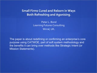 Small Firms Cured and Reborn in Ways
            Both Refreshing and Agonising.
                              
                          Peter L. Bond
                   Learning Futures Consulting
                           Wirral, UK.


The paper is about redefining or confirming an enterprise’s core
purpose using CATWOE, part of soft system methodology and
the benefits it can bring over methods like Strategic Intent (or
Mission Statements).
 