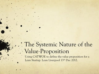 The Systemic Nature of the
Value Proposition
Using CATWOE to define the value proposition for a
Lean Startup. Lean Liverpool 13th Dec 2012.
 