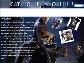 Homepage
Meet catwomen who is a mostly reformed cat
burglar with an on-again, off-again, romantic
relationship with Batman. She is shown as a
woman who is very strong-willed, independent
and morally conflicted with her past.
In each pages it tells and shows lots of life
about catwomen past and present. Further more
it will tell about you about her parents, siblings
and her worst enemies
In each pages there are lots of thing you can
see for examples videos, merchandises, books
or comics about catwomen and her life, and
some biography about her past and future.
Also
Home Biography MediaMerchandiseComics
 