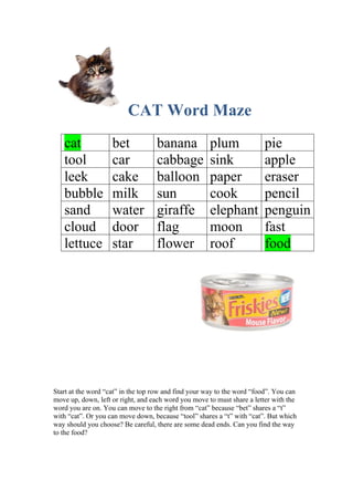 CAT Word Maze 
cat bet banana plum pie 
tool car cabbage sink apple 
leek cake balloon paper eraser 
bubble milk sun cook pencil 
sand water giraffe elephant penguin 
cloud door flag moon fast 
lettuce star flower roof food 
Start at the word “cat” in the top row and find your way to the word “food”. You can 
move up, down, left or right, and each word you move to must share a letter with the 
word you are on. You can move to the right from “cat” because “bet” shares a “t” 
with “cat”. Or you can move down, because “tool” shares a “t” with “cat”. But which 
way should you choose? Be careful, there are some dead ends. Can you find the way 
to the food? 

