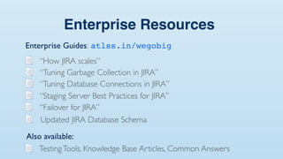 Enterprise Resources
Enterprise Guides: atlss.in/wegobig
   “How JIRA scales”
   “Tuning Garbage Collection in JIRA”
   “Tuning Database Connections in JIRA”
   “Staging Server Best Practices for JIRA”
   “Failover for JIRA”
   Updated JIRA Database Schema
Also available:
   Testing Tools, Knowledge Base Articles, Common Answers
 