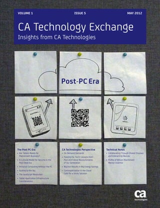 CA Technology Exchange
Insights from CA Technologies
VOLUME 1 ISSUE 5 MAY 2012
The Post PC Era
•	 Are Tablets Ready for
Mainstream Business?
•	 A Cultural Model for Security in the
Post-Desk Era
•	 Personal Computing Without the PC
•	 Scaling to the Sky
•	 The JavaScript Revolution
•	 Tablet Application Infrastructure
Considerations
CA Technologies Perspective
•	 On Demand Demands
•	 Passing the Torch: Lessons from
Past and Future Revolutionaries
of Our Generation
•	 Big Iron Results in Big Energy Savings
•	 Commoditization in the Cloud
Calls for a Sticky Solution
Technical Notes
•	 Collaborating Through Shared Displays
and Interacting Devices
•	 Profile of Wilson MacDonald:
Mentor Inventor
Post-PC Era
 