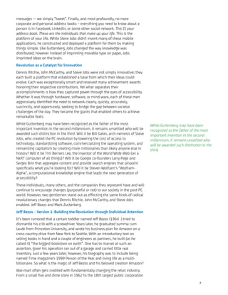 messages — we simply ”tweet”. Finally, and most profoundly, no more
corporate and personal address books – everything you need to know about a
person is in Facebook, LinkedIn, or some other social network. This IS your
address book. These are the individuals that make up your life. This is the
platform of your life. While Steve Jobs didn't invent many of these mobile
applications, he constructed and deployed a platform for them by making
things simple. Like Guttenberg, Jobs changed the way knowledge was
distributed; however instead of imprinting movable type on paper, Jobs
imprinted ideas on the brain.
Revolution as a Catalyst for Innovation
Dennis Ritchie, John McCarthy, and Steve Jobs were not simply innovative; they
each built a platform that established a base from which their ideas could
evolve. Each was exceptionally smart and received many achievement awards
honoring their respective contributions. Yet what separates their
accomplishments is how they captured power through the eyes of accessibility.
Whether it was through hardware, software, or mind-ware, each of these men
aggressively identiﬁed the need to network clearly, quickly, accurately,
succinctly, and opportunely, seeking to bridge the gap between societal
challenges of the day. They became the giants that enabled others to achieve
remarkable feats.
While Guttenberg may have been recognized as the father of the most
important invention in the second millennium, it remains unsettled who will be
awarded such distinction in the third. Will it be Bill Gates, arch-nemesis of Steve
Jobs, who created the PC revolution by lowering the cost of access to
technology, standardizing software, commercializing the operating system, and
reinventing capitalism by creating more millionaires than likely anyone else in
history? Will it be Tim Berners Lee, the inventor of the World Wide Web (on a
NeXT computer of all things)? Will it be Google co-founders Larry Page and
Sergey Brin that aggregate content and provide search engines that pinpoint
speciﬁcally what you’re looking for? Will it be Steven Wolfram‘s “Wolfram-
Alpha”, a computational knowledge engine that leads the next generation of
accessibility?
These individuals, many others, and the companies they represent have and will
continue to encourage changes (purposeful or not) to our society in the post-PC
world. However, two gentlemen stand out as effecting the same kinds of radical
revolutionary changes that Dennis Ritchie, John McCarthy, and Steve Jobs
enabled: Jeff Bezos and Mark Zuckerberg.
Jeff Bezos – Version 1: Building the Revolution through Individual Attention
It’s been rumored that a certain toddler named Jeff Bezos (1964 -) tried to
dismantle his crib with a screwdriver. Years later, he graduated summa cum
laude from Princeton University, and wrote his business plan for Amazon on a
cross-country drive from New York to Seattle. With an introductory text on
selling books in hand and a couple of engineers as partners, he built (as he
called it) “the biggest bookstore on earth”. One has to marvel at such an
assertion, given his operation ran out of a garage and carried little real
inventory. Just a few years later, however, his biography was to include being
named Time magazine's 1999 Person of the Year and living life as a multi-
billionaire. So what is the magic of Jeff Bezos and his beloved creation Amazon?
Wal-mart often gets credited with fundamentally changing the retail industry.
From a small ﬁve and dime store in 1962 to the 18th largest public corporation
While Guttenberg may have been
recognized as the father of the most
important invention in the second
millennium, it remains unsettled who
will be awarded such distinction in the
third.
7
 