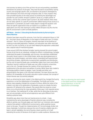 into business by taking a lot of the up-front risk out and providing a worldwide
distribution for products of all types. They have focused on accessibility, having
country and language speciﬁc sites, all tailored to sell products developed by
both individuals and small and large companies alike. In many respects they
have provided equality to the retail process by levelling the advantages one
provider has over another. Amazon's platform serves as a mighty arbiter of
fairness, and has the customer base to prove it. By itself, however, these areas
are not really speciﬁc to a post-PC environment. While having virtual access to a
workstation is convenient, by itself it really doesn't change the equation until
there are speciﬁc applications that can exploit it as a platform. Such
applications are only now starting to surface. Where Amazon truly ﬁts into the
post-PC environment is with its Kindle platform.
Jeff Bezos – Version 2: Educating the Revolutionaries by Nurturing the
Meme Machine
Libraries have been around for centuries. From the ﬁrst substantial library in 334
B.C., the Great Library of Alexandria, to the largest of today with over 33 million
volumes4
, the U.S. Library of Congress, libraries have been at the forefront of
creating an educated population. However, such education was often restricted
by birth, by class, by family, or by luck itself. Keeping the population uneducated
was a popular way of maintaining power.
It was around 1870 that Andrew Carnegie, having amassed the second largest
fortune of all time by an individual, initiated his efforts in philanthropy. Carnegie
understood the power of knowledge, and of access. He essentially established
the public library system in the United States, while also giving generously to
Canada, the United Kingdom, and other nations. Gutenberg had revolutionized
the printing of books, signiﬁcantly increasing their availability and distribution,
but the cost of acquiring books was considerably higher than most could afford.
Therefore, having a collection of books was rare, often limited to universities
and to the rich. Carnegie foresaw the creation of the local libraries as
fundamental to the education and welfare of society. While Steve Jobs created a
technology platform based on people, it was Carnegie and other such
philanthropists that gave us the informed individual. The town library was the
platform for knowledge. As the public education system evolved, the concept of
school libraries was successfully adopted.
Much as reframing the retail market in the digital world has changed the buying
experience, so has the digitalization of knowledge. The Kindle and similar
devices have arguably changed the concept of a library. While the notion of an
e-book is not new to this generation of graduates, access to e-books formerly
required a PC tethered to the network. Files would often be stored on a hard
drive, or on a thumb drive for more portability. Either way, it still required access
to an interface. The traditional PC or Mac, while ﬁne for doing day-to-day work,
was not very portable, and the actual experience was quite different from
reading a physical book.
Portability was about more than just having access to a book – it was
maintaining the same advantages of having a physical copy, including the
ability to quickly scan through pages and mark them up. Customers also needed
a device that worked in differently lit environments, while avoiding muscle
strain to the eyes. Through the implementation of E Ink technology, Kindle met
these challenges. Furthermore, because the cost of creating a digital copy of a
book is almost negligible, the cost of buying a book could be cut in half,
extending the access of literature of all types to a wider audience. Moreover, the
Much as reframing the retail market
in the digital world has changed the
buying experience, so has the
digitalization of knowledge.
9
 