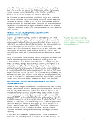 ability of the Kindle to control access revolutionized the notion of a lending
library. You no longer had to worry that the library did not have the book you
needed; you could purchase access for a limited time for a small fee or
subscribe to a service and have as much access as you needed.
The digitization of material created the possibility to democratize knowledge.
The Internet created the platform to exchange material. The Kindle, exploiting
the display technologies of Apple’s products, provided an interface, allowing
almost unrestricted and transparent access to content. This access provided for
the proliferation of ideas and the organic assembly of memes across a society
conveniently assembled through social networks like Facebook. The doors to the
library are open!
Jeff Bezos – Version 3: Building the Revolution through the
Commercialization of Fairness
Much like Steve Jobs envisioning a world of un-tethered access and smart
devices, Jeff Bezos envisioned a world of personal libraries. By leveraging the
unique shopping habits of millions of people, Bezos built Amazon to connect
readers with one another and creating an atmosphere and presence rare among
on-line retailers and next to impossible to mimic by mortar-based
establishments. The rather dramatic announcement by Bezos that digital books
outsold physical ones during the 2011 holiday season demonstrates how
revolutions often exploit and ultimately raze the structures creates by the ones
before it.
Today, as the historical center of reading material, many public and educational
libraries are replacing outdated books with Kindles, allowing patrons and
students access to virtual libraries around the world. In a post-PC world, the
Kindle has radically changed the availability of content by making most of it
available for a small fee or free. Such access provides the Kindle with one
additional game-changing innovation: it allows the notion of self-publishing to
be economically viable. As an author, you can publish your book on the Amazon
platform for almost nothing. The quality of that book can be judged by your real
audience as opposed to the editors of a large publisher, who often have different
motives or incentives. Once again, Amazon's platform proves to be an arbiter of
fairness, democratizing the beneﬁts once available only to large publishers.
Mark Zuckerberg – Version 1: Harnessing the Power of the Crowd to
Empower a Revolution
There is no doubt that genius and necessity of invention are key to establishing
the next step in societal evolution. But often genius and innovation take another
form, one not just of invention but of observation. Such was the case in 1961
when Edward Lorenz was using a computer to help predict weather. In taking
what he perceived to be a meaningless shortcut, entering the number .506
instead of .506127, he observed widely differently weather patterns. From this
small difference was born what Lorenz later called “The Butterﬂy Effect”, noting
that such an insigniﬁcant amount could be accounted for by changes caused in
the atmosphere due to the normal wing motion of a simple butterﬂy. Such
dynamics are also known as the “Snowball Effect” and reﬂect that systems,
whether biological, societal, or ﬁnancial, can be very sensitive on initial
conditions, with widely varying behaviors resulting from negligibly different
beginnings.
In many ways, Mark Zuckerberg (1984 –) observed a similar structure with
“social ties”, and created a platform to accelerate its impact in the world. Like
Much like Steve Jobs envisioning a
world of un-tethered access and smart
devices, Jeff Bezos envisioned a world
of personal libraries.
10
 