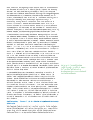 many innovations, the beginning was not obvious; the actual accomplishment
was realized as much by luck as by planning. While Zuckerberg was attending
Harvard, it was the custom of many universities to publish the names and
pictures of new students as a mechanism to encourage socializing amongst one
another and the existing student body. One such college referred to this as a
facebook, and hence was “born” an industry. As Facebook the company (and its
software) started taking shape, more people began subscribing to its
membership, allowing others to connect with them across a spectrum of
common characteristics. Whether it was a shared academic institution, a
common interest in music, movies or sports, a trade skill, or a team, Facebook
allowed people to ﬁnd one another and stay connected in a manner that was
previously unlikely because of the time and effort involved. Facebook, unlike any
platform before it, focused on leveraging the past as a venue to the future.
Facebook’s success was no more guaranteed at the beginning than Amazon’s.
Like Jeff Bezos, Mark Zuckerberg foresaw a future where the ﬂow of information
was critical to the success of his product. Driving people to Facebook would be
an absolute requirement. Like Lorenz, Zuckerberg’s power of observation, and his
response, ultimately deﬁned his genius. If the ﬂap of a butterﬂy could change
the course of a storm, what revolutionary potential would be ignited by the
power of a thousand, 10 thousand, or 10 million contributors? Now imagine the
force that is Facebook today, which boasts 800 million users as of January 2012.
At the time Zuckerberg ﬁrst got started, there were many tools available to
create “social networks”. Many sites offered group forums, distribution lists, and
chat rooms. There were technologies like texting and RSS that provided for
broadcasting too. While these tools provided for community interactions, most
individuals did not have the time, knowledge, or discipline to “integrate” these
technologies into spaces convenient to their unique lifestyles. This severely
limited the potential base of possible contributors, and ultimately restricted the
size of the overall social network. With Facebook, the interface suddenly made it
possible for anyone to “microblog” with almost no previous experience and an
absolutely minimal setup burden.
Facebook’s ease-of-use naturally made the conventional communities of
practitioners more accessible and easier to join as a regular member. The
platform made it easier to spontaneously publish, subscribe, and respond,
allowing a degree of freedom and expression at an unprecedented level of
practicality and richness. Much like the liberation that Bezos brought to
publishing, Zuckerberg provided a means for people to focus and exploit their
ideas at their own discretion and convenience. Good ideas would spread faster,
cheaper, and more broadly than ever before. Not surprisingly, a Darwinian-like
feedback system evolved, helping to improve ideas for those authors inclined to
invest the time to update them. Effectively, Facebook provided an easy-to-use
interface for integrated (“rich”) 2-way communications, without the restraints of
conventional third-party intermediaries. The power of change is now inﬂuenced
as much by “social capital” as it has historically been by economic capital” or
political capital.
Mark Zuckerberg – Versions 2, 3, 4, 5...: Manufacturing a Revolution through
Opportunity
With Facebook, Zuckerberg added to the scaffold created by Ritchie, McCarthy,
Jobs, and Bezos. What each of these inventions provided was a means of tying
society closer together, leveraging technology to bridge the common human
challenge of distances, languages, interfaces, and education. Zuckerberg
Zuckerberg’s Facebook interface
suddenly made it possible for anyone
to “microblog” with almost no
previous experience and an absolutely
minimal setup burden.
11
 
