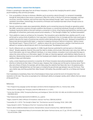 Creating a Revolution – Lessons from the Experts
If there is something to take away from all of these innovators, it may be that changing the world is about
accommodating a few common principles:
First, accessibility is the key to stickiness. Whether you're accessing a device through C or someone's knowledge•
through AI, being able to have access is paramount. Often this comes in the form of common languages, common
structures, common interfaces, and common tools that have evolved through “open” source movements and
standards committees. Interestingly, the economics of Amazon and Facebook have been driven through access to
their ecosystems as well.
Second, connections create value exponentially. Whether you're connecting resources through an operating system•
like UNIX, connecting customers through a platform like Amazon, or connecting individuals through an interface like
Facebook, having the ability to ﬁnd and maintain a connection is critical. A fascinating read behind the mechanics and
philosophy of connections, particularly around social networks, is “The Strength of Weak Ties” by Mark Granovetter6
.
Third, platforms create an architecture for innovation. The innovations we've identiﬁed here, whether post-PC or not,•
all focused on various kinds of platforms. From way back in Gutenberg's time, to Carnegie and the more recent past, a
platform became the means of evolving new solutions while taking advantage of the past. Backward compatibility, a
feature best demonstrated by Bill Gates, is important to keeping momentum behind a movement. Taking a lesson
from Ronald Coase’s “Theory of the Firm”7
, platforms reduce the cost of transactions, whether it be ﬁnancial as he
deﬁned it or societal as Bernd Heinrich did in his illuminating text “Bumblebee Economics”8
.
Fourth, inﬂuence acts as a noise capacitor. In 1948, Claude Shannon published his seminal work on information•
theory9
. Broadly speaking, Shannon discussed the need to reliably communicate information over noisy lines. With so
much information, over so many different interfaces, in so many contexts, innovation must continually ﬁnd ways to
reduce the noise and focus on information. Apple’s Siri takes an inductive approach, while Wolfram Alpha focuses on
deduction. Relationships based on trust within the Facebook and LinkedIn social networks establish and inﬂuence the
validity of ideas and information.
Lastly, a vision beyond pure economics is essential. All of these innovators (excluding Gutenberg) either beneﬁted•
directly or indirectly by their ideas in ﬁnancial ways. However, their energy was not focused on revenue alone. That is
why Larry Ellison of Oracle, for example, will not likely enjoy the celebrity that Steve Jobs has in the general public.
The individuals highlighted here set their goals on bridging the penultimate gap between now and the future. They
saw a better way, and they pushed their ideas forward. Ultimately, they provided a path for us to follow and improve
upon.
From Gutenberg to Zuckerberg, these men of technological history have carried the torch of innovation from one
revolution to the next. They serve as examples of an individual’s ability to empower society, which reﬂects the true nature
of the post-PC era.
References:
1
The C Programming Language, by Brian Kernighan and Dennis Ritchie (Englewood Cliffs, N.J.: Prentice-Hall, 1978).
2
Ritchie and his colleague, Ken Thompson, wrote the UNIX kernel in C in 1973.
3
Turing, Alan (October 1950), "Computing Machinery and Intelligence", Mind LIX (236): 433–460, doi:10.1093/mind/LIX.236.433,
ISSN 0026-4423.
4
http://www.loc.gov/about/generalinfo.html#2010_at_a_glance
5
Rogers, Everett M. (1962). Diffusion of Innovations. Glencoe: Free Press. ISBN 0612628434.
6
Granovetter, M. S. (1973). "The Strength of Weak Ties". The American Journal of Sociology 78 (6): 1360–1380.
7
Coase, Ronald H. (1937). "The Nature of the Firm". Economica 4 (16): 386–405.
8
Heinrich, Bernd (2004) Bumblebee Economics: Revised Edition, Harvard University Press. ISBM 0674016394.
9
C. E. Shannon: A mathematical theory of communication. Bell System Technical Journal, vol. 27, pp. 379–423 and 623–656,
July and October, 1948.
13
 