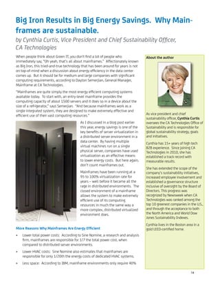 Big Iron Results in Big Energy Savings. Why Main-
frames are sustainable.
by Cynthia Curtis, Vice President and Chief Sustainability Ofﬁcer,
CA Technologies
When people think about Green IT, you don’t ﬁnd a lot of people who
immediately say, “Oh yeah, that’s all about mainframes.” Affectionately known
as Big Iron, this tried-and-true technology that has been around for years is not
on top-of-mind when a discussion about energy efﬁciency in the data center
comes up. But it should be for medium and large companies with signiﬁcant
computing requirements, according to Dayton Semerjian, General Manager,
Mainframe at CA Technologies.
“Mainframes are quite simply the most energy efﬁcient computing systems
available today. To start with, an entry-level mainframe provides the
computing capacity of about 1500 servers and it does so in a device about the
size of a refrigerator,” says Semerjian. “And because mainframes work as a
single integrated system, they are designed to make extremely effective and
efﬁcient use of their vast computing resources.”
As I discussed in a blog post earlier
this year, energy savings is one of the
key beneﬁts of server virtualization in
a distributed server environment in a
data center. By having multiple
virtual machines run on a single
physical server, companies have used
virtualization as an effective means
to lower energy costs. But here again,
don’t count mainframes out.
Mainframes have been running at a
95 to 100% virtualization rate for
years – well before it became all the
rage in distributed environments. The
closed environment of a mainframe
allows the system to make extremely
efﬁcient use of its computing
resources in much the same way a
more complex, distributed virtualized
environment does.
More Reasons Why Mainframes Are Energy Efﬁcient
Lower total power costs: According to Sine Nomine, a research and analysis•
ﬁrm, mainframes are responsible for 1/7 the total power cost, when
compared to distributed server environments.
Lower HVAC costs: Sine Nomine also estimates that mainframes are•
responsible for only 1/20th the energy costs of dedicated HVAC systems.
Less space: According to IBM, mainframe environments only require 40%•
About the author
As vice president and chief
sustainability ofﬁcer, Cynthia Curtis
oversees the CA Technologies Ofﬁce of
Sustainability and is responsible for
global sustainability strategy, goals
and initiatives.
Cynthia has 15+ years of high tech
B2B experience. Since joining CA
Technologies in 2010, she has
established a track record with
measurable results.
She has extended the scope of the
company’s sustainability initiatives,
increased employee involvement and
established a governance structure
inclusive of oversight by the Board of
Directors. This progress was
recognized by Newsweek when CA
Technologies was ranked among the
top 10 greenest companies in the U.S.,
and through the acceptance to both
the North America and World Dow
Jones Sustainability Indexes.
Cynthia lives in the Boston area in a
gold LEED-certiﬁed home.
14
 
