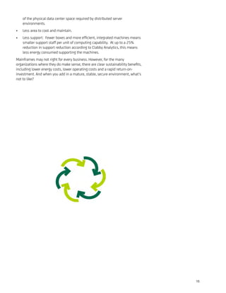 of the physical data center space required by distributed server
environments.
Less area to cool and maintain.•
Less support: Fewer boxes and more efﬁcient, integrated machines means•
smaller support staff per unit of computing capability. At up to a 25%
reduction in support reduction according to Clabby Analytics, this means
less energy consumed supporting the machines.
Mainframes may not right for every business. However, for the many
organizations where they do make sense, there are clear sustainability beneﬁts,
including lower energy costs, lower operating costs and a rapid return-on-
investment. And when you add in a mature, stable, secure environment, what’s
not to like?
15
 
