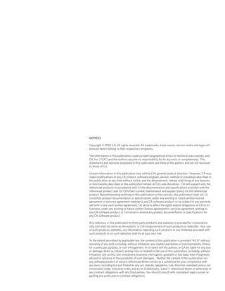NOTICES
Copyright © 2010 CA. All rights reserved. All trademarks, trade names, service marks and logos ref-
erenced herein belong to their respective companies.
The information in this publication could include typographical errors or technical inaccuracies, and
CA, Inc. (“CA”) and the authors assume no responsibility for its accuracy or completeness. The
statements and opinions expressed in this publication are those of the authors and are not necessar-
ily those of CA.
Certain information in this publication may outline CA’s general product direction. However, CA may
make modifications to any CA product, software program, service, method or procedure described in
this publication at any time without notice, and the development, release and timing of any features
or functionality described in this publication remain at CA’s sole discretion. CA will support only the
referenced products in accordance with (i) the documentation and specifications provided with the
referenced product, and (ii) CA’s then-current maintenance and support policy for the referenced
product. Notwithstanding anything in this publication to the contrary, this publication shall not: (i)
constitute product documentation or specifications under any existing or future written license
agreement or services agreement relating to any CA software product, or be subject to any warranty
set forth in any such written agreement; (ii) serve to affect the rights and/or obligations of CA or its
licensees under any existing or future written license agreement or services agreement relating to
any CA software product; or (iii) serve to amend any product documentation or specifications for
any CA software product.
Any reference in this publication to third-party products and websites is provided for convenience
only and shall not serve as the authors’ or CA’s endorsement of such products or websites. Your use
of such products, websites, any information regarding such products or any materials provided with
such products or on such websites shall be at your own risk.
To the extent permitted by applicable law, the content of this publication is provided “AS IS” without
warranty of any kind, including, without limitation, any implied warranties of merchantability, fitness
for a particular purpose, or non-infringement. In no event will the authors or CA be liable for any loss
or damage, direct or indirect, arising from or related to the use of this publication, including, without
limitation, lost profits, lost investment, business interruption, goodwill or lost data, even if expressly
advised in advance of the possibility of such damages. Neither the content of this publication nor
any software product or service referenced herein serves as a substitute for your compliance with
any laws (including but not limited to any act, statute, regulation, rule, directive, standard, policy, ad-
ministrative order, executive order, and so on (collectively, “Laws”) referenced herein or otherwise or
any contract obligations with any third parties. You should consult with competent legal counsel re-
garding any such Laws or contract obligations.
 