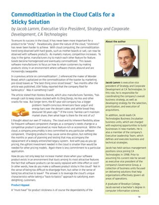 Commoditization in the Cloud Calls for a
Sticky Solution
by Jacob Lamm, Executive Vice President, Strategy and Corporate
Development, CA Technologies
To ensure its success in the cloud, it has never been more important for a
product to be “sticky”. Paradoxically, given the nature of the cloud, “stickiness”
has never been harder to achieve. With cloud computing, the commoditization
trend long observed with hard goods, such as mother boards or salt, can now be
observed with software products. As markets mature, competition increases. To
stay in the game, manufacturers try to match each other feature for feature.
Goods become homogenized and eventually commoditized. This leaves
software manufacturers to focus on how to retain customers by making
products sticky in an environment where software choices abound and are
increasingly swappable.
In a previous article on commoditization1
, I referenced the maker of Wonder
Bread, which capitalized on the commoditization of the toaster by marketing
pre-sliced loaves as “the best thing since sliced bread.” Two months after the
article was published, USA Today reported that the company ﬁled for
bankruptcy2
. Was it something I said?
The article stated that Hostess Brands, which also manufactures Twinkies, “has
enough cash to keep stores stocked with its Ding Dongs, Ho Hos and other
snacks for now. But longer term, the 87-year-old company has a bigger
problem: health-conscious Americans favor yogurt and
energy bars over the dessert cakes and white bread they
devoured 30 years ago.”3
If the iconic Twinkie can’t maintain
market share, then what hope is there for the rest of us?
I thought about our own IT industry. The cloud and its inherent ﬂexibility allow
for frequent software component changes as a company’s needs change or a
competitive product is perceived as more feature-rich or economical. Within the
cloud, a company presumably is less committed to any particular software
component. Changing products may cause some disruption, but nothing like
the months or years of planning and testing that may accompany the
replacement of a deeply entrenched legacy system. And with pay-as-you-go
pricing, the upfront investment needed in the cloud is smaller than would be
needed for other pricing models. Again there is less commitment to a particular
application.
How do you not only keep but increase market share when your software
product exists in an environment that touts among its most attractive features
the fact that software products can be easily replaced with little effort or cost?
In other words, how do you make a software product sticky in the cloud? Not in
the sense of being too difﬁcult to disengage from, but rather in the sense of
being too attractive to leave? The answer is to leverage the cloud’s unique
characteristics while taking a “back-to-basics” approach to satisfying, even
delighting, customers.
Product Appeal
A “must-have” for product stickiness is of course the dependability of the
About the author
Jacob Lamm is executive vice
president of Strategy and Corporate
Development at CA Technologies. In
this role, he is responsible for
coordinating the company’s overall
business strategy, as well as
developing strategy for the selection,
prioritization, and execution of
acquisitions.
In addition, Jacob leads CA
Technologies Business Incubation
business units, which are charged
with exploring opportunities to build
businesses in new markets. He is
also a member of the company's
Executive Leadership Team, which
deﬁnes and executes business and
technical strategies.
Jacob has held various management
positions since joining CA
Technologies in 1998. Prior to
assuming his current role he served
as executive vice president of the
company's Governance Group, a
collection of business units focused
on delivering solutions that help
organizations effectively govern all
areas of operations.
A graduate of Brooklyn College,
Jacob earned a bachelor’s degree in
computer information science.
16
 