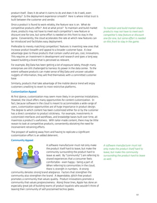 product itself. Does it do what it claims to do and does it do it well, even
elegantly? Is the deployment experience smooth? Here is where initial trust is
built between the customer and vendor.
Once a product is found to work reliably, the feature race is on. What do
competitive products offer? And at what price? To maintain and build market
share, products may not have to meet each competitor’s new feature or
discount one-for-one, but some effort is needed on this front to stay in the
game. Conveniently, the cloud accelerates the rate at which new features can
be introduced and facilitates easy deployment.
Preferable to merely matching competitors’ features is inventing new ones that
increase product breadth and appeal to a broader customer base. A clear
advantage goes to those products that contain useful and yes, cool, innovations.
This requires an investment in development and research and goes a long way
toward building a brand that is perceived as relevant.
For example, Big Data has been getting a lot of exposure lately, though many
enterprises are still challenged to harness its power in the data center. To the
extent software products can make sense of Big Data and uncover valuable
nuggets of information, they will ﬁnd themselves with a committed customer
base.
Similarly, products that take advantage of the mobile device trend will enjoy
customers unwilling to revert to more restrictive platforms.
Customization Appeal
At ﬁrst glance, customization may seem more likely in on-premise installations.
However, the cloud offers many opportunities for content customization. In
fact, because software in the cloud is meant to accommodate a wide range of
users, customization opportunities are of huge importance in product design.
The degree to which content has been customized either for or by the customer
has a direct correlation to product stickiness. For example, investments in
customized interfaces and workﬂows, and knowledge bases built over time, all
maximize a product’s usefulness. With tailor-made content, there may be little
reason to look at competitive products, conveniently obviating the need for
inconvenient retraining efforts.
The prospect of walking away from and having to replicate a signiﬁcant
customization effort is an added deterrent.
Community Appeal
A software manufacturer must not only make
the product itself hard to leave, but make the
community surrounding the product hard to
leave as well. By “community” I am referring to
shared experiences that a consumer feels
comfortable - even happy - being a part of.
When referring to communities in the cloud,
there is strength in numbers. A strong
community denotes strong brand allegiance. Factors that strengthen the
community also strengthen the brand. A dependable, glitch-free product
promotes a community that values quality. Product innovations promote a
community that values progressiveness. Along those lines, Apple has done an
especially great job of building teams of product loyalists who wouldn’t think of
leaving their community of self-proclaimed techno geeks.
To maintain and build market share,
products may not have to meet each
competitor’s new feature or discount
one-for-one, but some effort is needed
on this front to stay in the game.
A software manufacturer must not
only make the product itself hard to
leave, but make the community
surrounding the product hard to leave
as well.
17
 