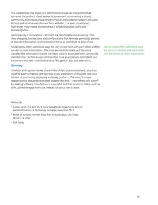 The experiences that make up a community include all interactions that
surround the product. Good service is paramount to promoting a strong
community and should characterize technical and customer support and sales.
Robust and intuitive websites will help with this, but even cloud-based
businesses may involve human contact, which should be caring and
knowledgeable.
A community is somewhere customers are comfortable maneuvering. One-
stop-shopping, transactions and conﬁgurations that leverage previously entered
or learned information, and consistent interfaces contribute to ease of use.
Social media offers additional ways for users to connect with each other and the
vendor to share information. The more connections made and the more
valuable the information shared, the more value is associated with community
membership. Technical user communities have an especially strong hold over
customers who both contribute and surf for product tips and extensions.
Summary
To retain and capture market share in the labile cloud environment, attention
must be paid to improve and optimize every experience a consumer can have
related to purchasing, deploying and using products. The cloud’s unique
characteristics should be leveraged towards this end. These efforts will pay off
by making software manufacturers successful and their products sticky-- not too
difﬁcult to disengage from, but instead too attractive to leave.
References
1
Lamm, Jacob. The Best Thing Since Sliced Bread: Opportunity Born of
Commoditization, CA Technology Exchange, November 2011
2
Maker of Twinkies, Wonder Bread ﬁles for bankruptcy, USA Today,
January 11, 2012
3
USA Today
Social media offers additional ways
for users to connect with each other
and the vendor to share information.
18
 