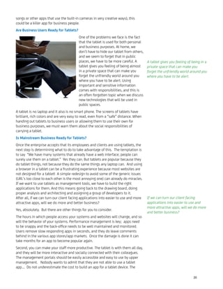 songs or other apps that use the built-in cameras in very creative ways), this
could be a killer app for business people.
Are Business Users Ready for Tablets?
One of the problems we face is the fact
that the tablet is used for both personal
and business purposes. At home, we
don’t have to hide our tablet from others,
and we seem to forget that in public
places, we have to be more careful. A
tablet gives you feeling of being almost
in a private space that can make you
forget the unfriendly world around you
where you have to be alert. Using
important and sensitive information
comes with responsibilities, and this is
an often forgotten topic when we discuss
new technologies that will be used in
public spaces.
A tablet is no laptop and it also is no smart phone. The screens of tablets have
brilliant, rich colors and are very easy to read, even from a “safe” distance. When
handing out tablets to business users or allowing them to use their own for
business purposes, we must warn them about the social responsibilities of
carrying a tablet.
Is Mainstream Business Ready for Tablets?
Once the enterprise accepts that its employees and clients are using tablets, the
next step is determining what to do to take advantage of this. The temptation is
to say “We have many systems that already have a web interface; people can
surely use them on a tablet.” Yes they can. But tablets are popular because they
do tablet things, not because they do the same things any laptop can. And using
a browser in a tablet can be a frustrating experience because most websites are
not designed for a tablet! A simple redesign to avoid some of the generic issues
(URL’s too close to each other is the most annoying one) can already do miracles.
If we want to use tablets as management tools, we have to build the right
applications for them. And this means going back to the drawing board, doing
proper analysis and architecting and assigning a group of developers to it.
After all, if we can turn our client facing applications into easier to use and more
attractive apps, will we do more and better business?
Yes, absolutely. But there are other things for you to consider.
The hours in which people access your systems and websites will change, and so
will the behavior of your systems. Performance management is key; apps need
to be snappy and the back-ofﬁce needs to be well maintained and monitored.
Users remove slow responding apps in seconds, and they do leave comments
behind in the various app stores/app markets. Once the damage is done it can
take months for an app to become popular again.
Second, you can make your staff more productive. The tablet is with them all day,
and they will be more interactive and socially connected with their colleagues.
The management portals should be easily accessible and easy to use by upper
management. Nobody wants to admit that they are not able to use a tablet
app…. Do not underestimate the cost to build an app for a tablet device. The
A tablet gives you feeling of being in a
private space that can make you
forget the unfriendly world around you
where you have to be alert.
If we can turn our client facing
applications into easier to use and
more attractive apps, will we do more
and better business?
20
 